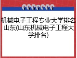 机械电子工程专业大学排名山东(山东机械电子工程大学排名)