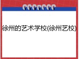 徐州的艺术学校(徐州艺校)