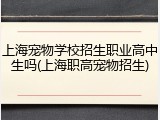 上海宠物学校招生职业高中生吗(上海职高宠物招生)