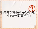 杭州青少年特训学校职高招生(杭州职高招生)