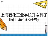 上海石化工业学校升专科了吗(上海石化升专)