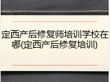 定西产后修复师培训学校在哪(定西产后修复培训)