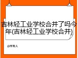 吉林轻工业学校合并了吗今年(吉林轻工业学校合并)