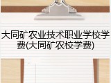 大同矿农业技术职业学校学费(大同矿农校学费)
