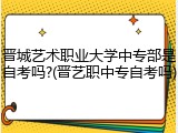 晋城艺术职业大学中专部是自考吗?(晋艺职中专自考吗)