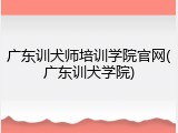 广东训犬师培训学院官网(广东训犬学院)