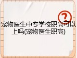 宠物医生中专学校职高可以上吗(宠物医生职高)