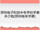 郑州电子科技中专学校学费多少钱(郑州电专学费)