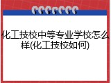 化工技校中等专业学校怎么样(化工技校如何)