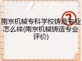 南京机械专科学校铸造专业怎么样(南京机械铸造专业评价)