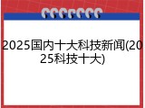 2025国内十大科技新闻(2025科技十大)