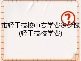 市轻工技校中专学费多少钱(轻工技校学费)