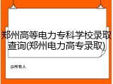 郑州高等电力专科学校录取查询(郑州电力高专录取)