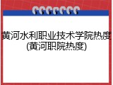 黄河水利职业技术学院热度(黄河职院热度)