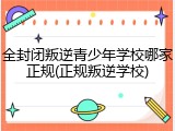 全封闭叛逆青少年学校哪家正规(正规叛逆学校)