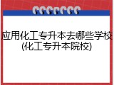 应用化工专升本去哪些学校(化工专升本院校)