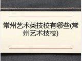常州艺术类技校有哪些(常州艺术技校)