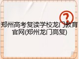 郑州高考复读学校龙门教育官网(郑州龙门高复)