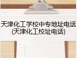 天津化工学校中专地址电话(天津化工校址电话)