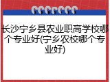 长沙宁乡县农业职高学校哪个专业好(宁乡农校哪个专业好)