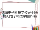 德阳电子科技学校好不好(德阳电子科技学校如何)