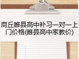 商丘睢县高中补习一对一上门价格(睢县高中家教价)