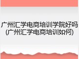广州汇学电商培训学院好吗(广州汇学电商培训如何)