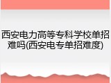 西安电力高等专科学校单招难吗(西安电专单招难度)