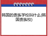 韩国的贵族学校叫什么(韩国贵族校)