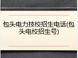 包头电力技校招生电话(包头电校招生号)