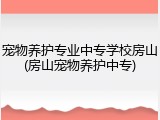 宠物养护专业中专学校房山(房山宠物养护中专)
