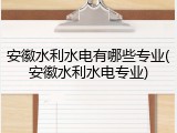 安徽水利水电有哪些专业(安徽水利水电专业)