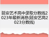 延安艺术高中录取分数线2023年最新消息(延安艺高2023分数线)