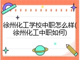 徐州化工学校中职怎么样(徐州化工中职如何)