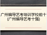 广州编导艺考培训学校前十(广州编导艺考十强)