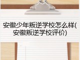 安徽少年叛逆学校怎么样(安徽叛逆学校评价)
