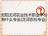 沈阳沈河农业技术职业学校有什么专业(沈河农校专业)