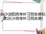 长沙浏阳高考补习班收费标准(长沙高考补习班收费)