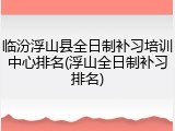 临汾浮山县全日制补习培训中心排名(浮山全日制补习排名)
