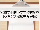 宠物专业的中专学校有哪些长沙(长沙宠物中专学校)