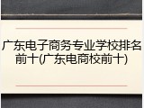 广东电子商务专业学校排名前十(广东电商校前十)