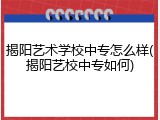 揭阳艺术学校中专怎么样(揭阳艺校中专如何)