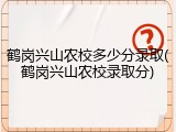 鹤岗兴山农校多少分录取(鹤岗兴山农校录取分)