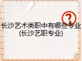 长沙艺术类职中有哪些专业(长沙艺职专业)