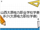 山西太原电力职业学校学费多少(太原电力职校学费)