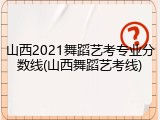 山西2021舞蹈艺考专业分数线(山西舞蹈艺考线)