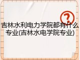 吉林水利电力学院都有什么专业(吉林水电学院专业)