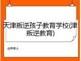 天津叛逆孩子教育学校(津叛逆教育)