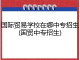 国际贸易学校在哪中专招生(国贸中专招生)