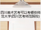 四川美术艺考可以考哪些师范大学(四川艺考师范院校)